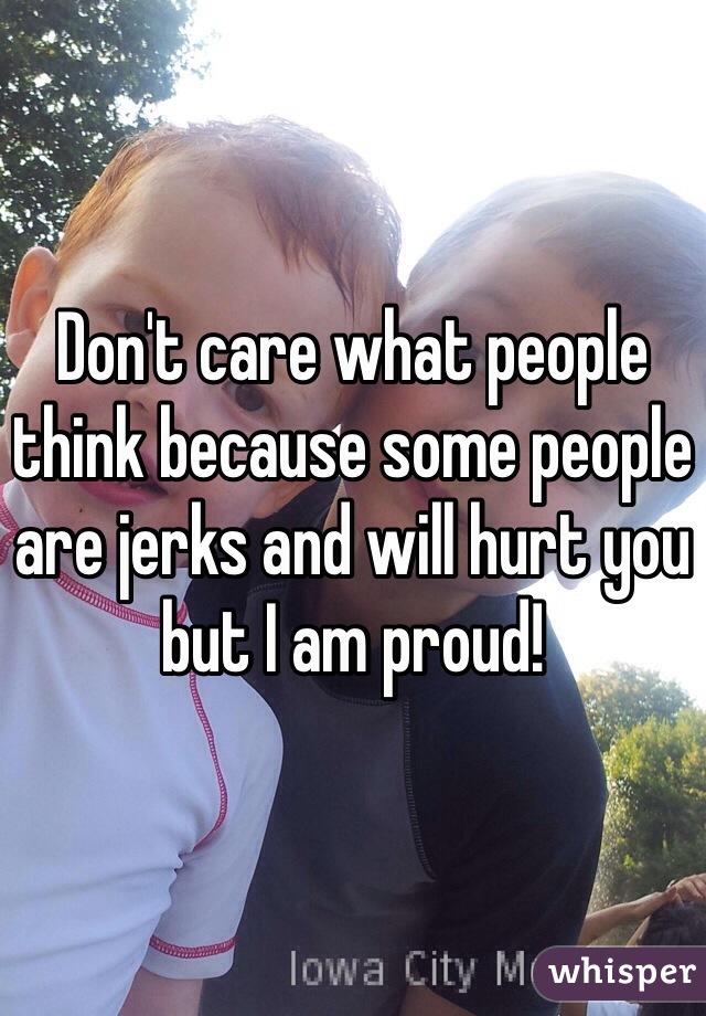Don't care what people think because some people are jerks and will hurt you but I am proud!
