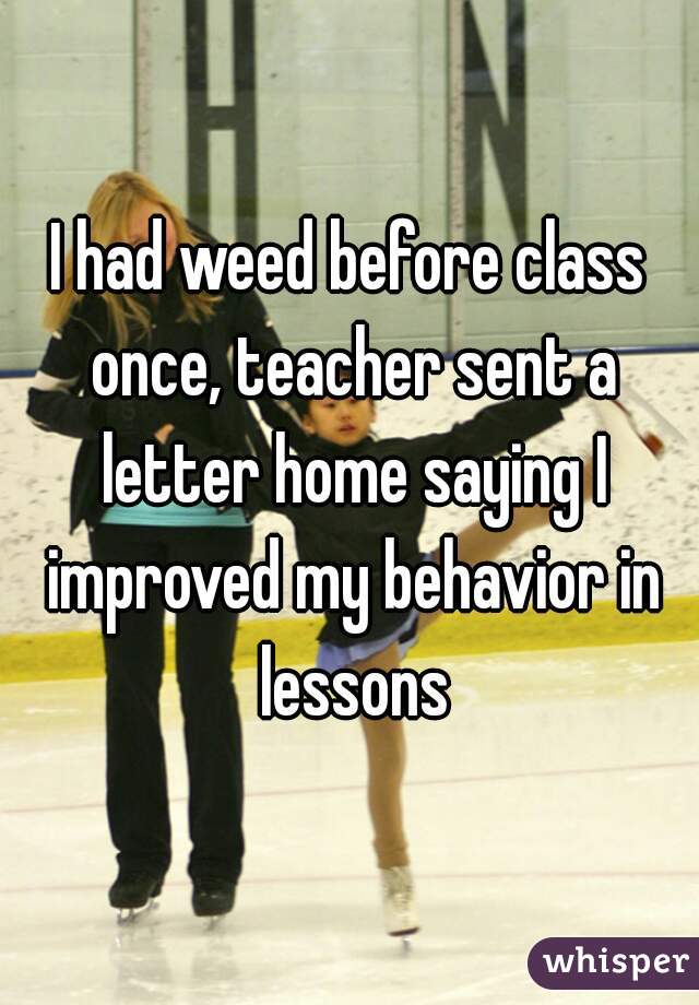 I had weed before class once, teacher sent a letter home saying I improved my behavior in lessons
