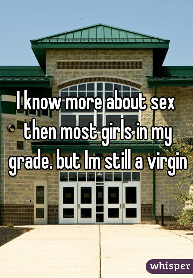 I know more about sex then most girls in my grade. but Im still a virgin