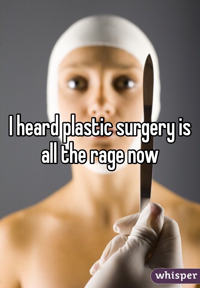I heard plastic surgery is all the rage now 