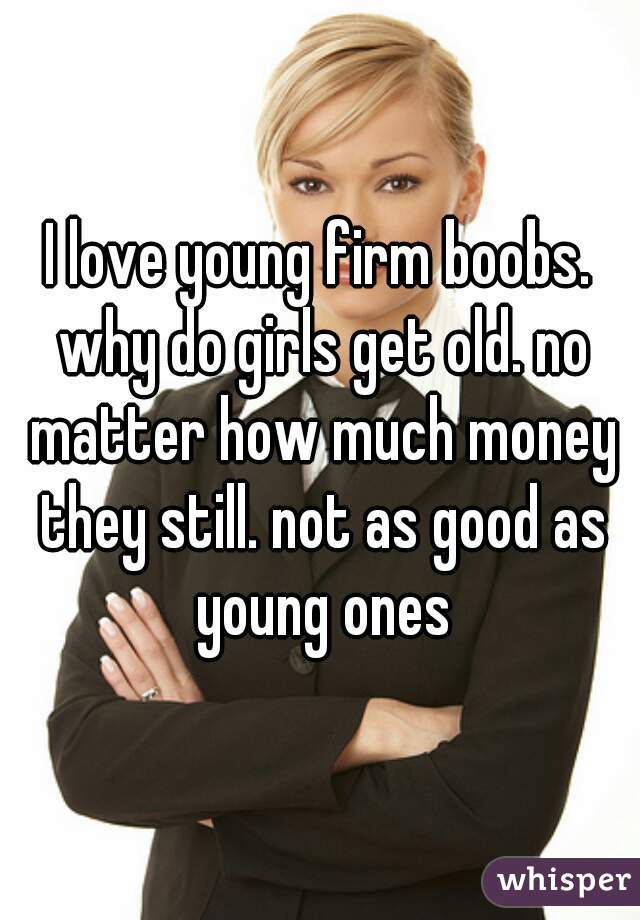I love young firm boobs. why do girls get old. no matter how much money they still. not as good as young ones