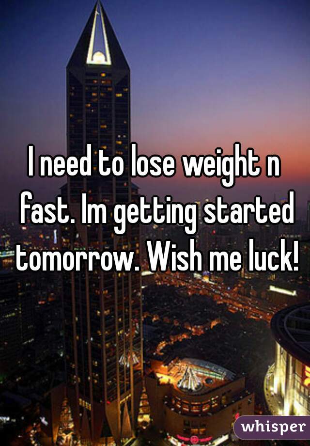 I need to lose weight n fast. Im getting started tomorrow. Wish me luck!