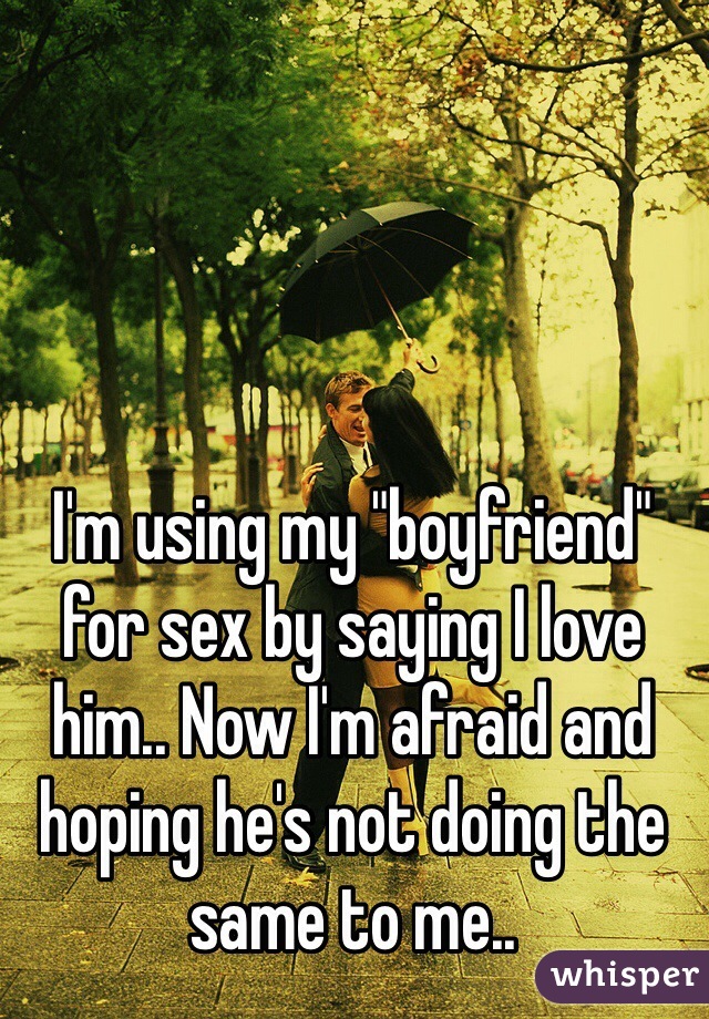 I'm using my "boyfriend" for sex by saying I love him.. Now I'm afraid and hoping he's not doing the same to me.. 