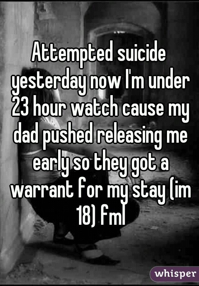 Attempted suicide yesterday now I'm under 23 hour watch cause my dad pushed releasing me early so they got a warrant for my stay (im 18) fml