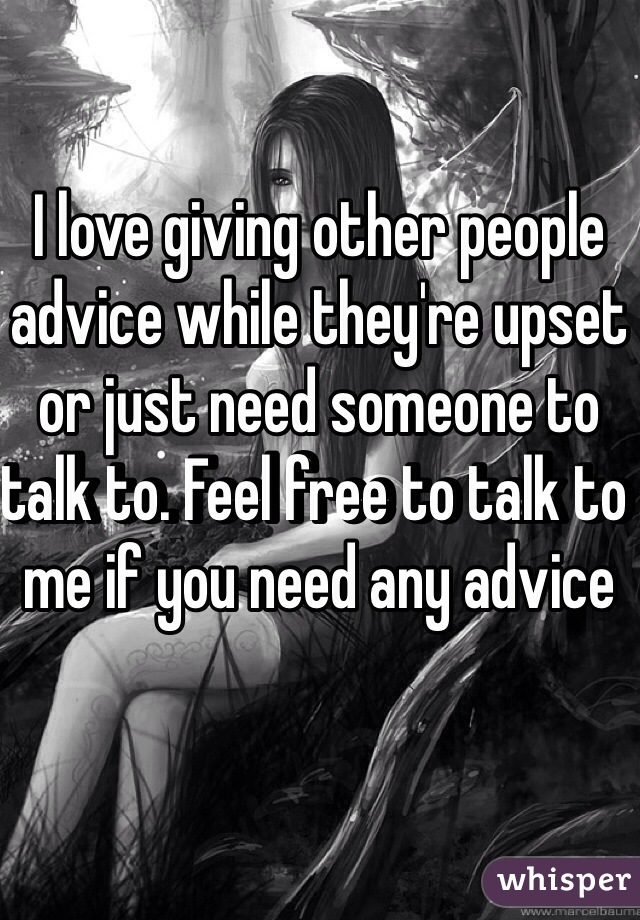 I love giving other people advice while they're upset or just need someone to talk to. Feel free to talk to me if you need any advice 