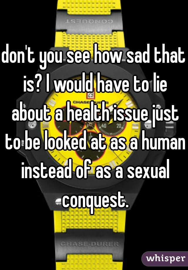 don't you see how sad that is? I would have to lie about a health issue just to be looked at as a human instead of as a sexual conquest.