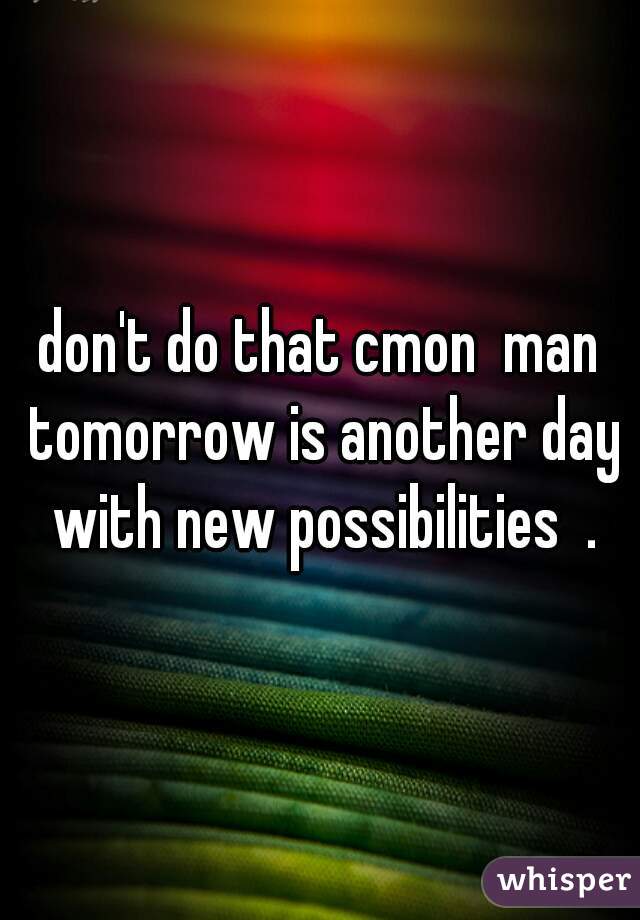 don't do that cmon  man tomorrow is another day with new possibilities  .