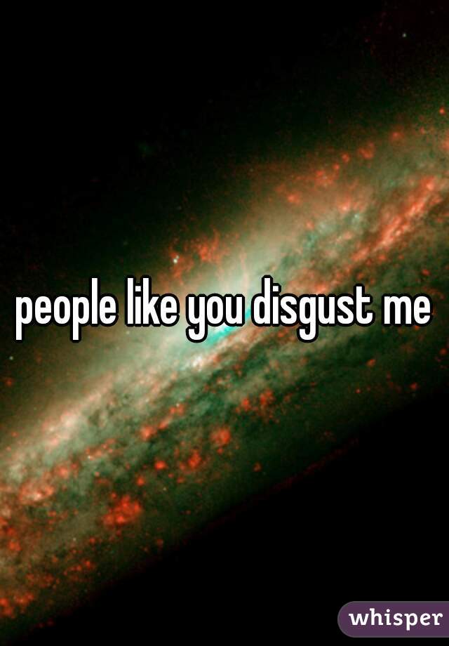 people like you disgust me
