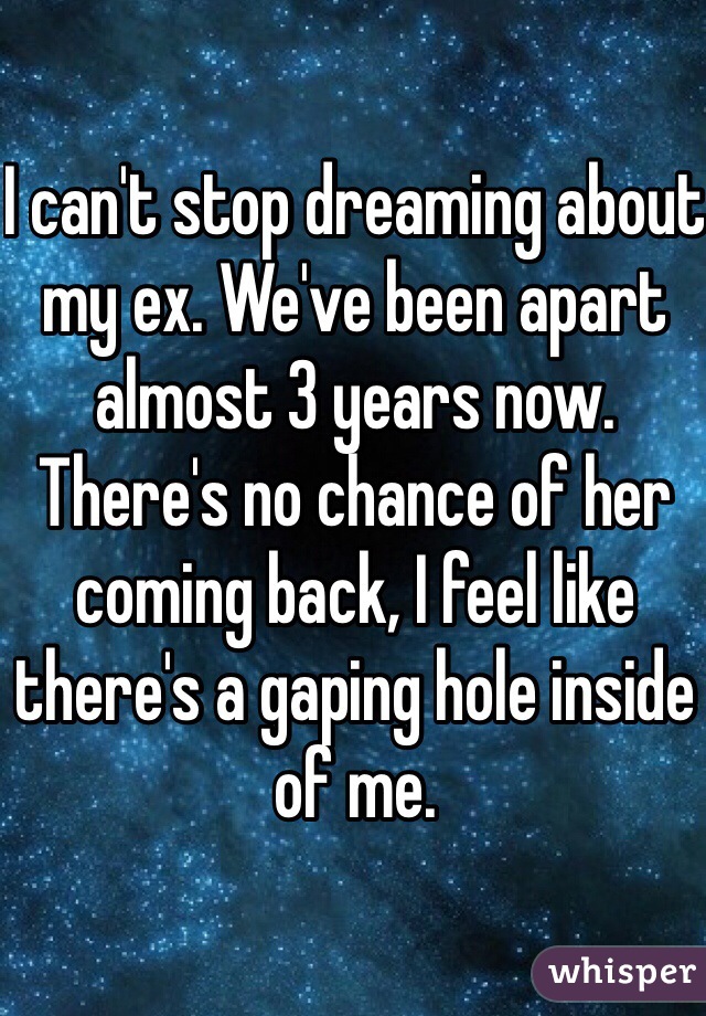 I can't stop dreaming about my ex. We've been apart almost 3 years now. There's no chance of her coming back, I feel like there's a gaping hole inside of me.