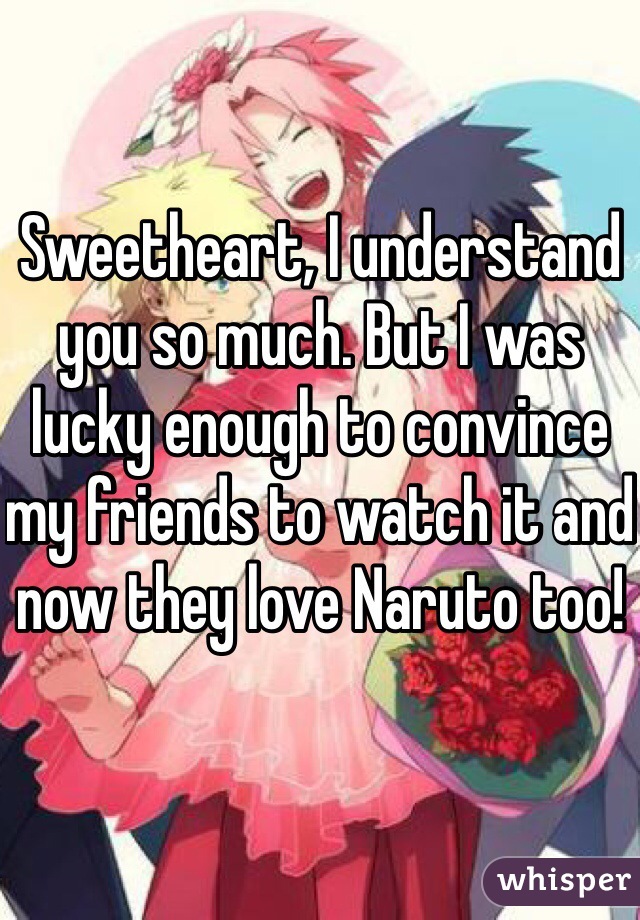 Sweetheart, I understand you so much. But I was lucky enough to convince my friends to watch it and now they love Naruto too!
