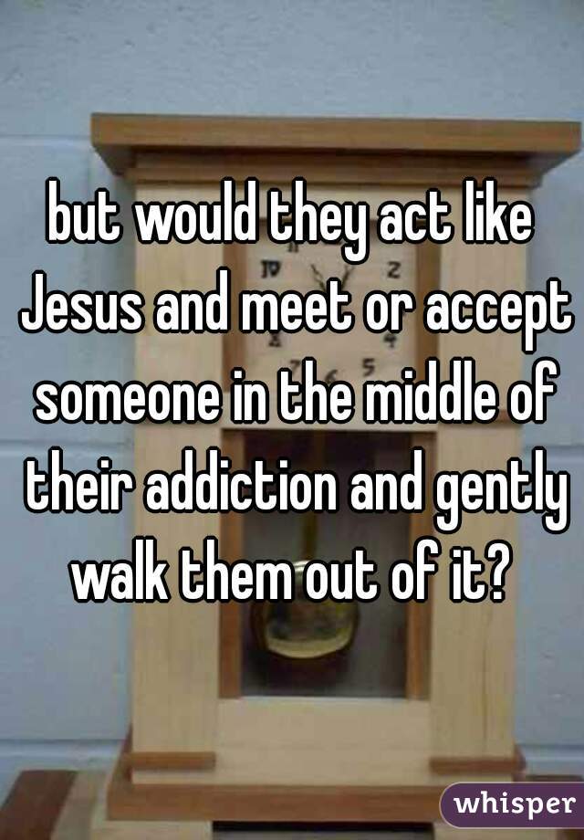 but would they act like Jesus and meet or accept someone in the middle of their addiction and gently walk them out of it? 