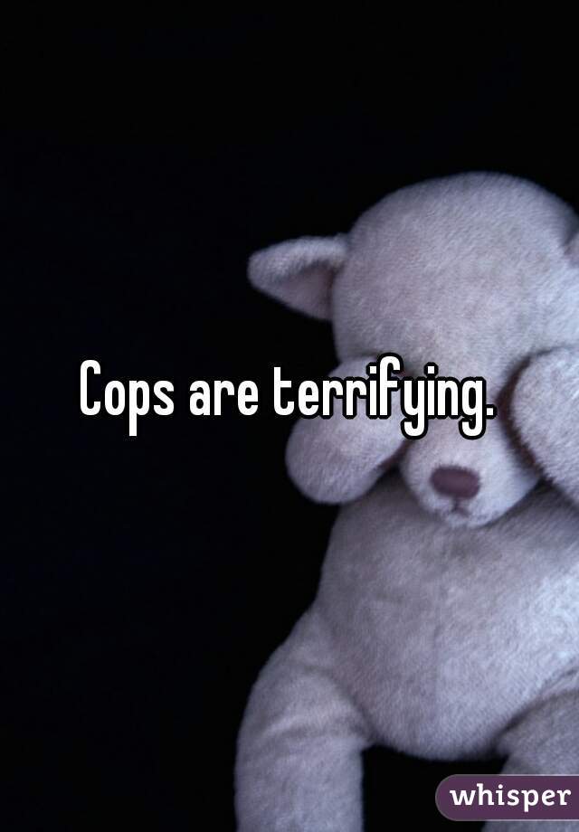 Cops are terrifying.