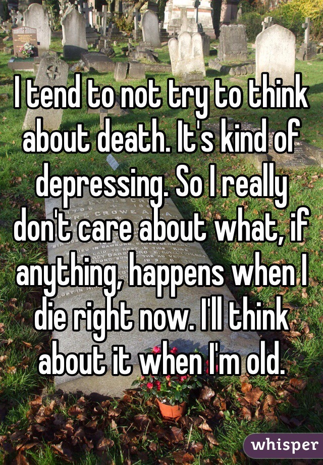 I tend to not try to think about death. It's kind of depressing. So I really don't care about what, if anything, happens when I die right now. I'll think about it when I'm old.
