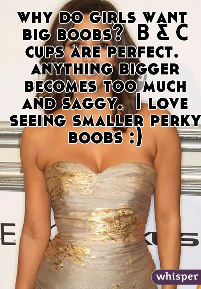 why do girls want big boobs?  B & C cups are perfect.  anything bigger becomes too much and saggy.  I love seeing smaller perky boobs :)