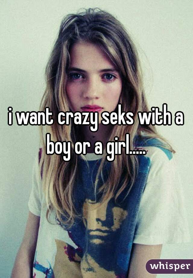 i want crazy seks with a boy or a girl..... 