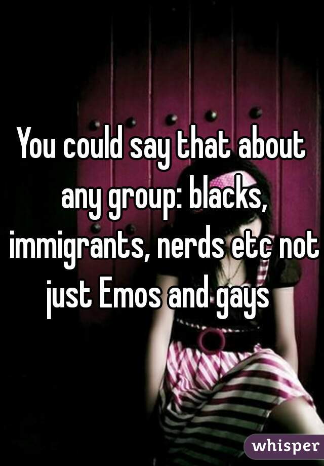 You could say that about any group: blacks, immigrants, nerds etc not just Emos and gays  