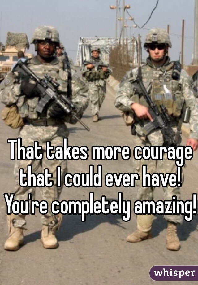 That takes more courage that I could ever have! You're completely amazing!