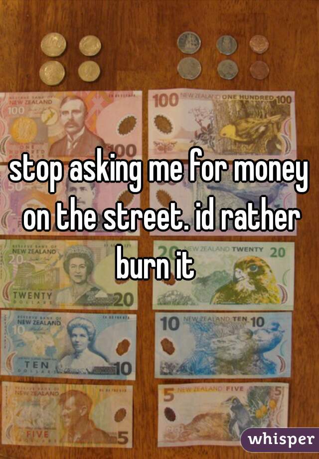 stop asking me for money on the street. id rather burn it  