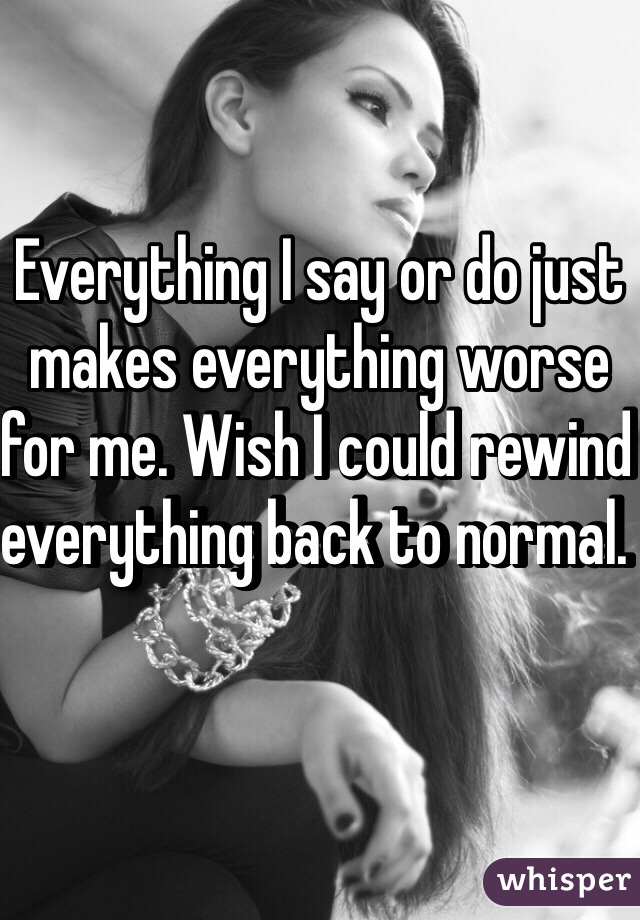 Everything I say or do just makes everything worse for me. Wish I could rewind everything back to normal. 