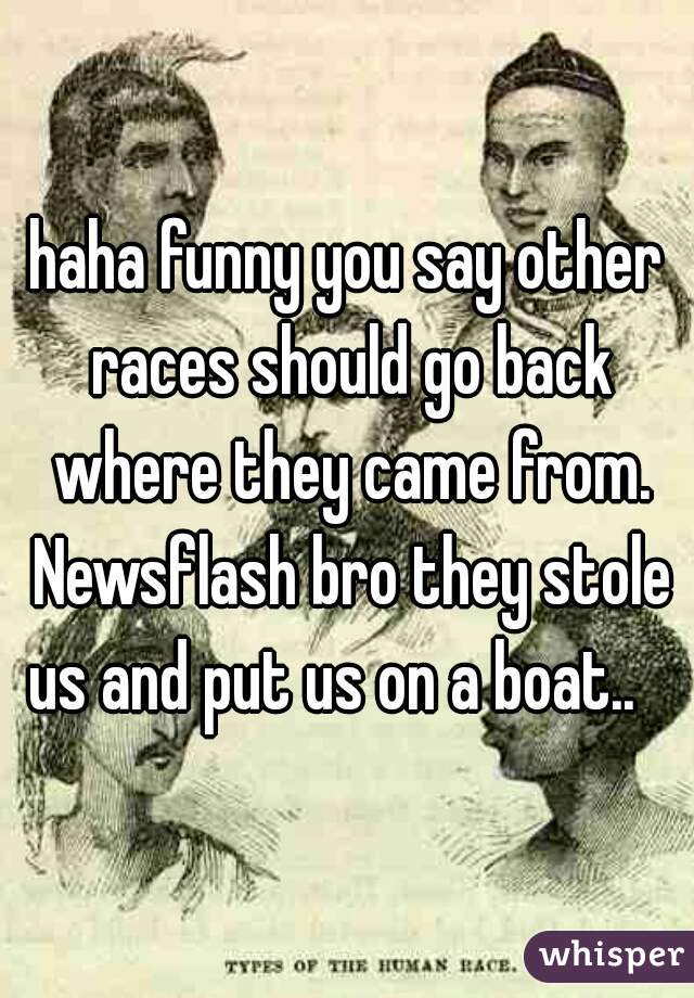 haha funny you say other races should go back where they came from. Newsflash bro they stole us and put us on a boat..   