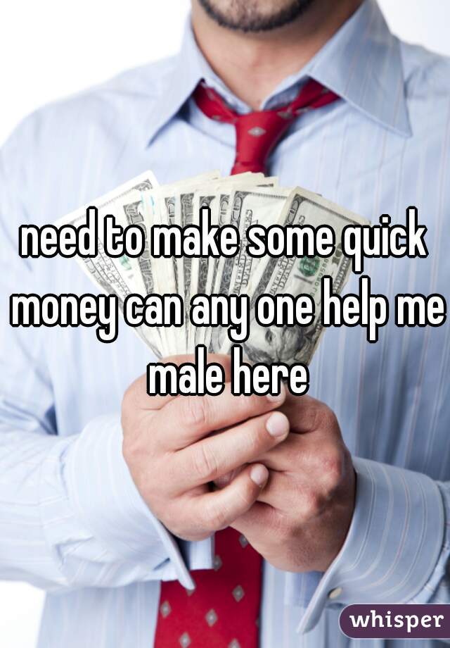 need to make some quick money can any one help me male here