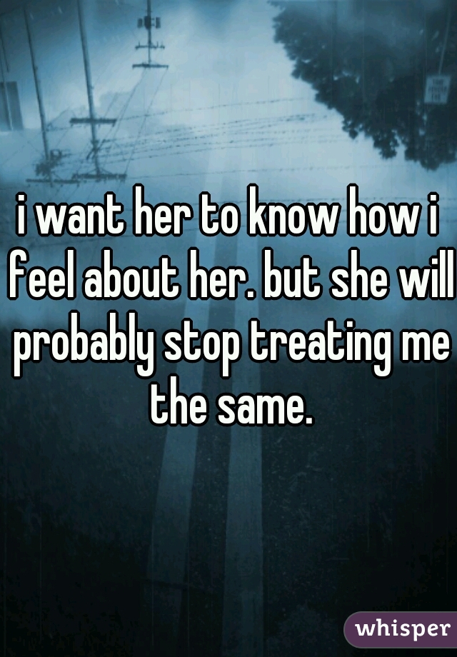 i want her to know how i feel about her. but she will probably stop treating me the same.
