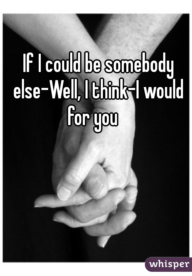  If I could be somebody else–Well, I think–I would for you   