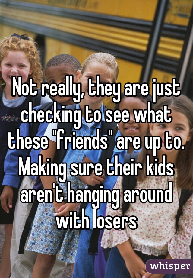 Not really, they are just checking to see what these "friends" are up to. Making sure their kids aren't hanging around with losers 