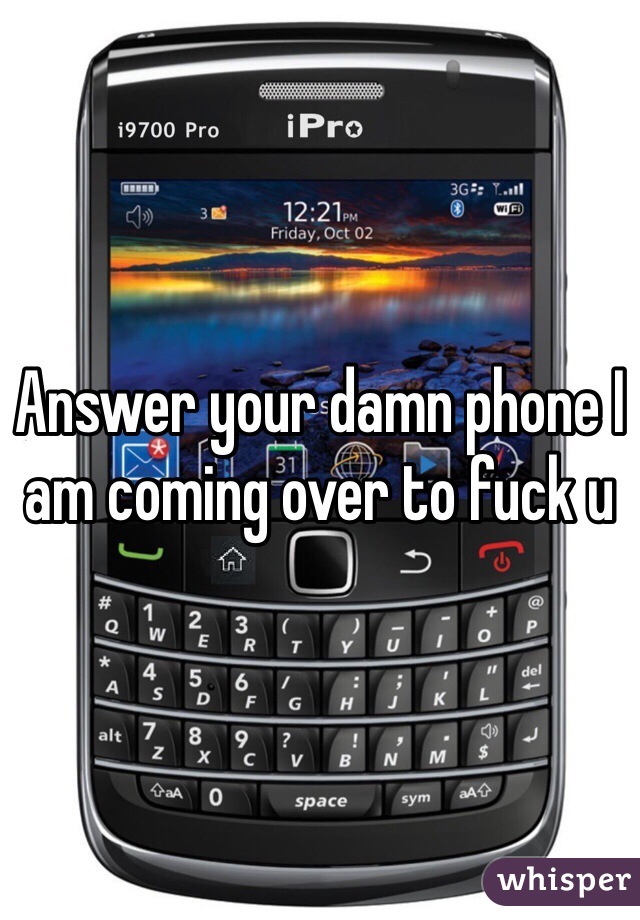 Answer your damn phone I am coming over to fuck u