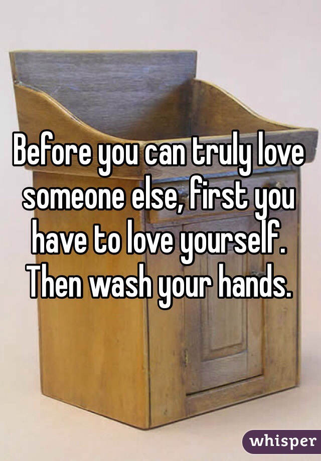 Before you can truly love someone else, first you have to love yourself. Then wash your hands.