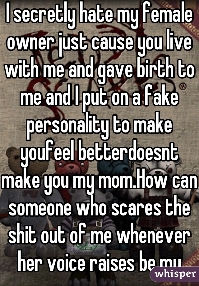 I secretly hate my female owner just cause you live with me and gave birth to me and I put on a fake personality to make youfeel betterdoesnt make you my mom.How can someone who scares the shit out of me whenever her voice raises be my mom?