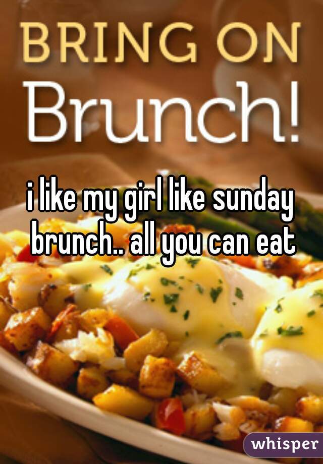 i like my girl like sunday brunch.. all you can eat
