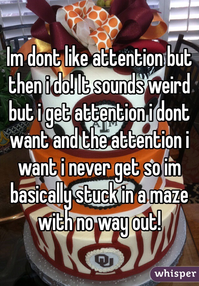 Im dont like attention but then i do! It sounds weird but i get attention i dont want and the attention i want i never get so im basically stuck in a maze with no way out! 