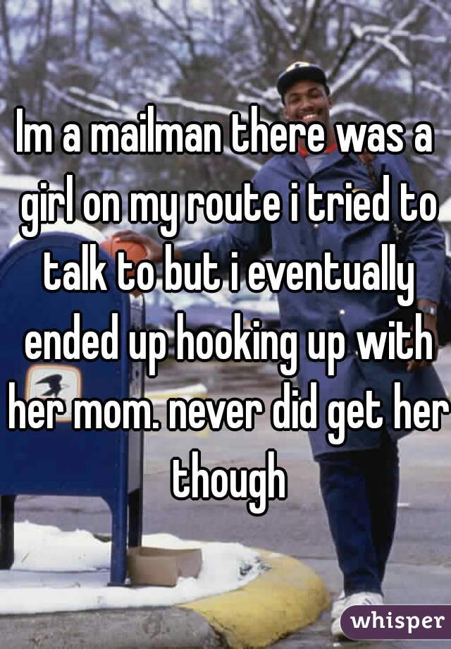 Im a mailman there was a girl on my route i tried to talk to but i eventually ended up hooking up with her mom. never did get her though