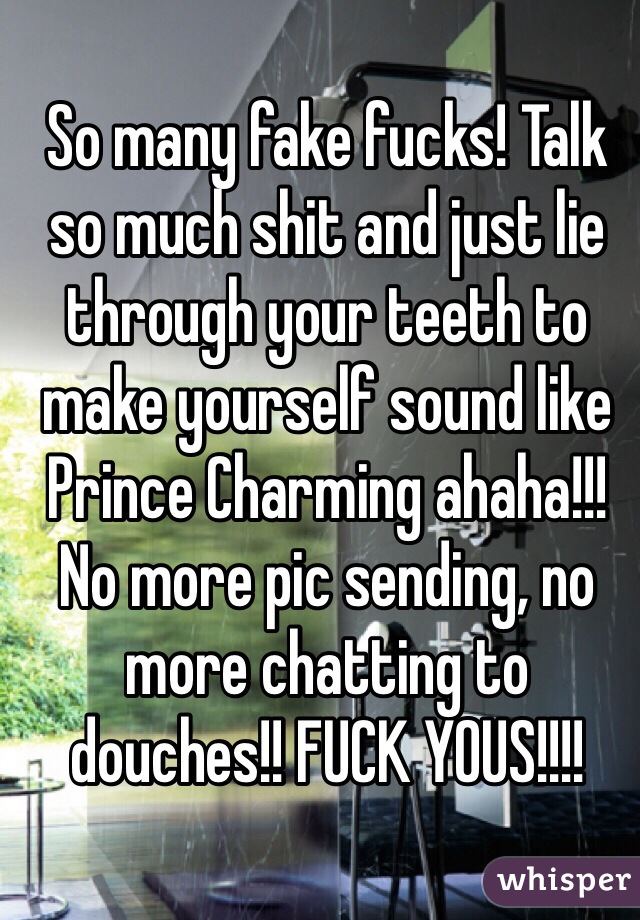 So many fake fucks! Talk so much shit and just lie through your teeth to make yourself sound like Prince Charming ahaha!!! No more pic sending, no more chatting to douches!! FUCK YOUS!!!!