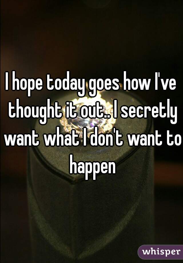 I hope today goes how I've thought it out.. I secretly want what I don't want to happen