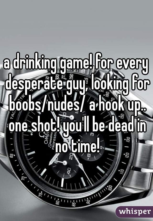 a drinking game! for every desperate guy, looking for boobs/nudes/ a hook up.. one shot! you'll be dead in no time!