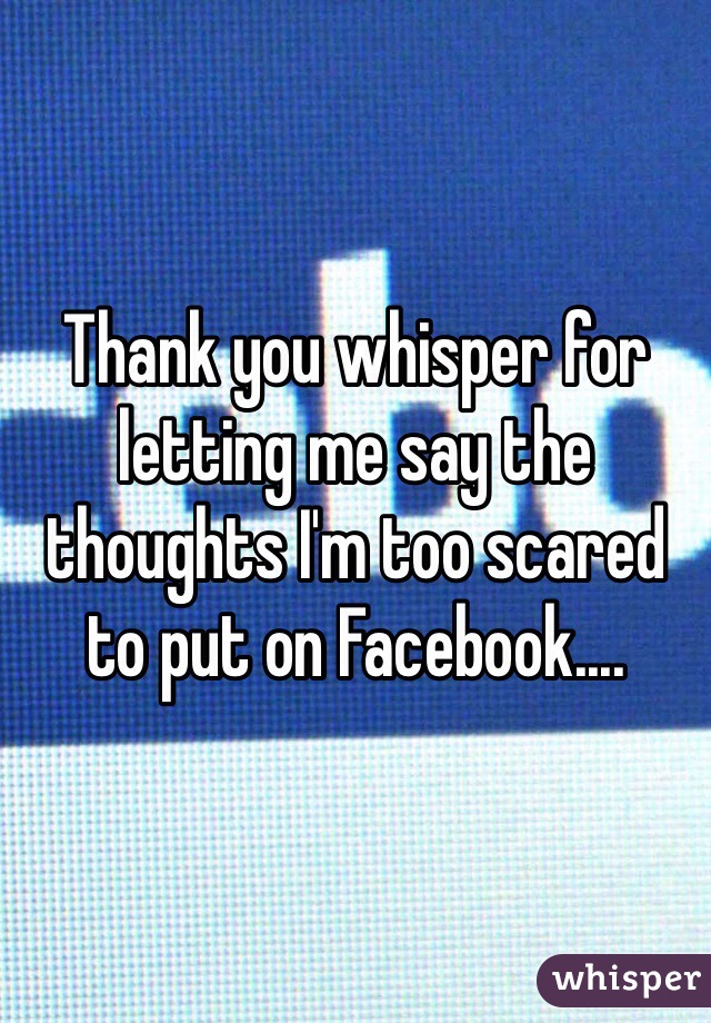 Thank you whisper for letting me say the thoughts I'm too scared to put on Facebook....