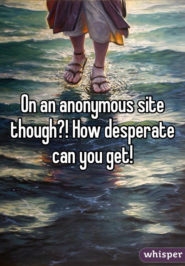 On an anonymous site though?! How desperate can you get!
