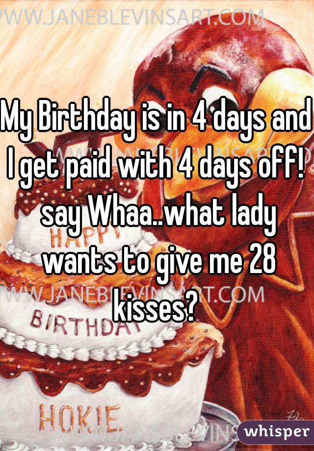 My Birthday is in 4 days and I get paid with 4 days off!  say Whaa..what lady wants to give me 28 kisses? 