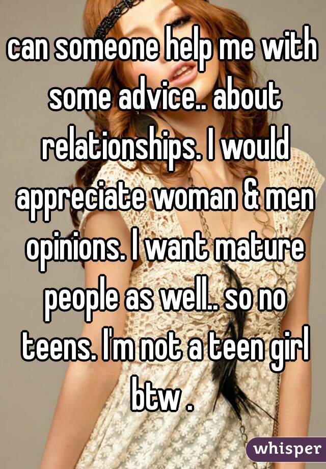 can someone help me with some advice.. about relationships. I would appreciate woman & men opinions. I want mature people as well.. so no teens. I'm not a teen girl btw . 