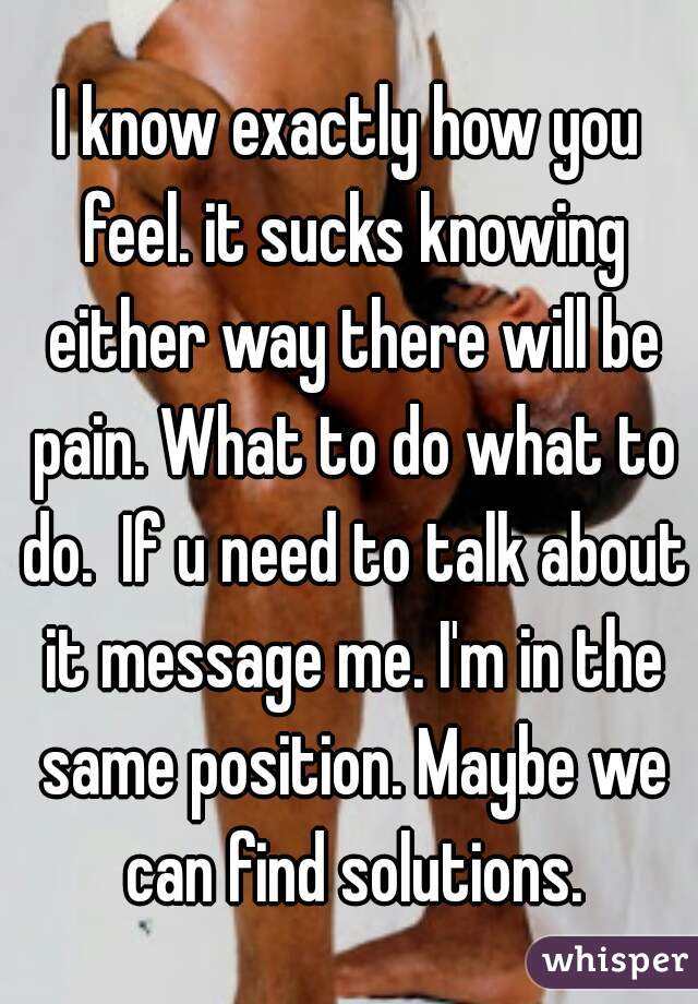 I know exactly how you feel. it sucks knowing either way there will be pain. What to do what to do.  If u need to talk about it message me. I'm in the same position. Maybe we can find solutions.
