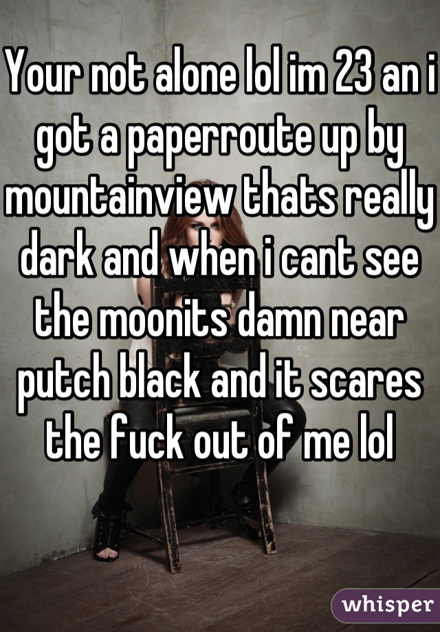 Your not alone lol im 23 an i got a paperroute up by mountainview thats really dark and when i cant see the moonits damn near putch black and it scares the fuck out of me lol