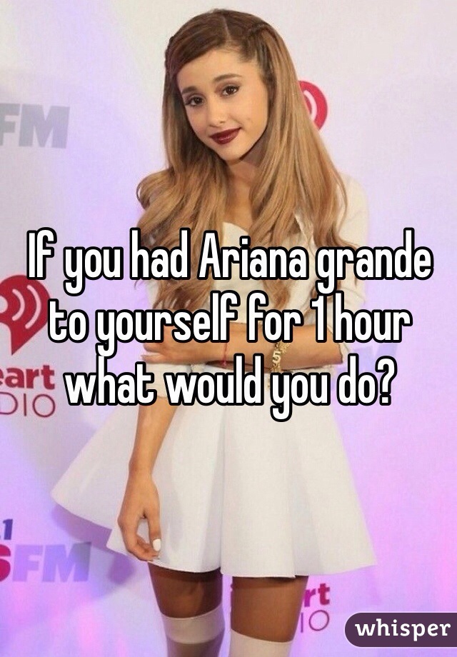 If you had Ariana grande to yourself for 1 hour what would you do?