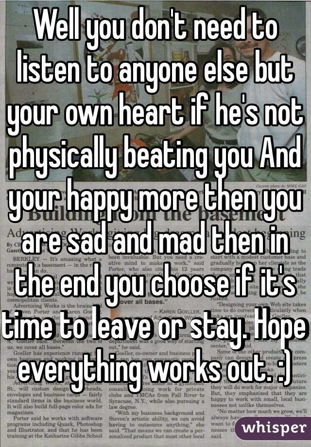 Well you don't need to listen to anyone else but your own heart if he's not physically beating you And your happy more then you are sad and mad then in the end you choose if it's time to leave or stay. Hope everything works out. :)