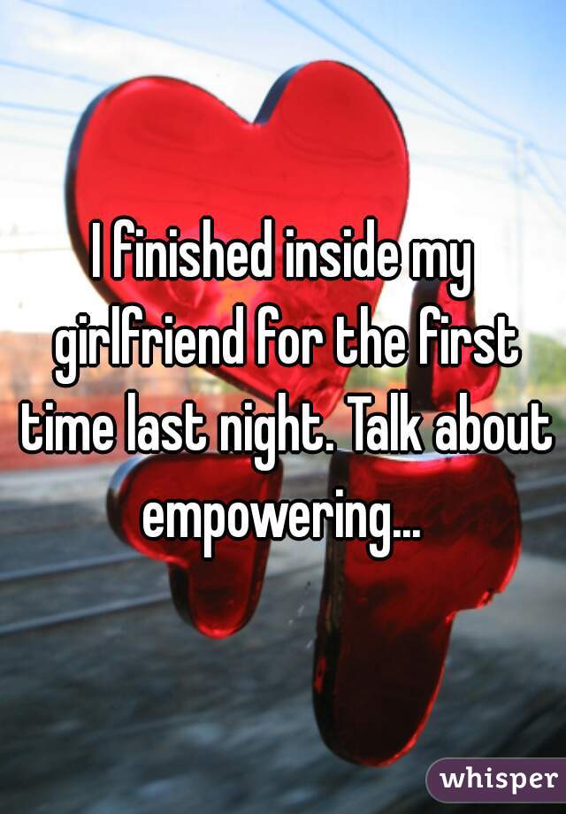 I finished inside my girlfriend for the first time last night. Talk about empowering... 