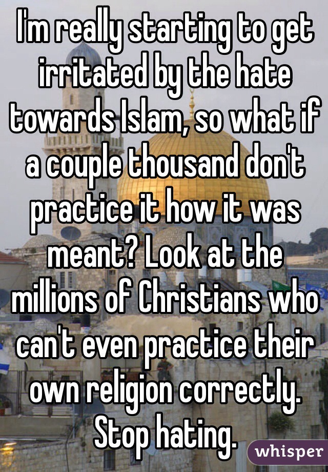 I'm really starting to get irritated by the hate towards Islam, so what if a couple thousand don't practice it how it was meant? Look at the millions of Christians who can't even practice their own religion correctly. Stop hating.