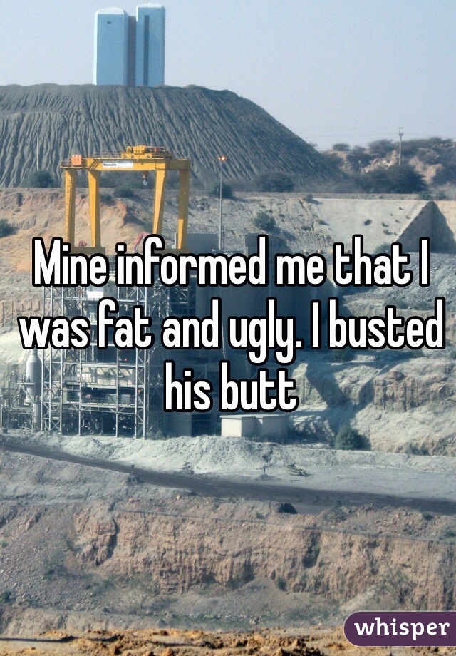 Mine informed me that I was fat and ugly. I busted his butt
