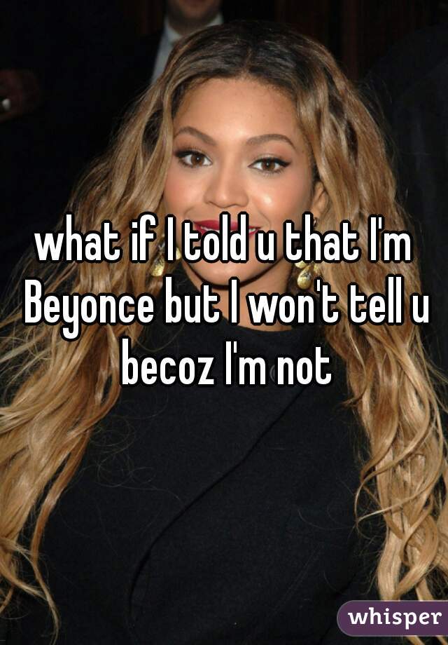 what if I told u that I'm Beyonce but I won't tell u becoz I'm not
