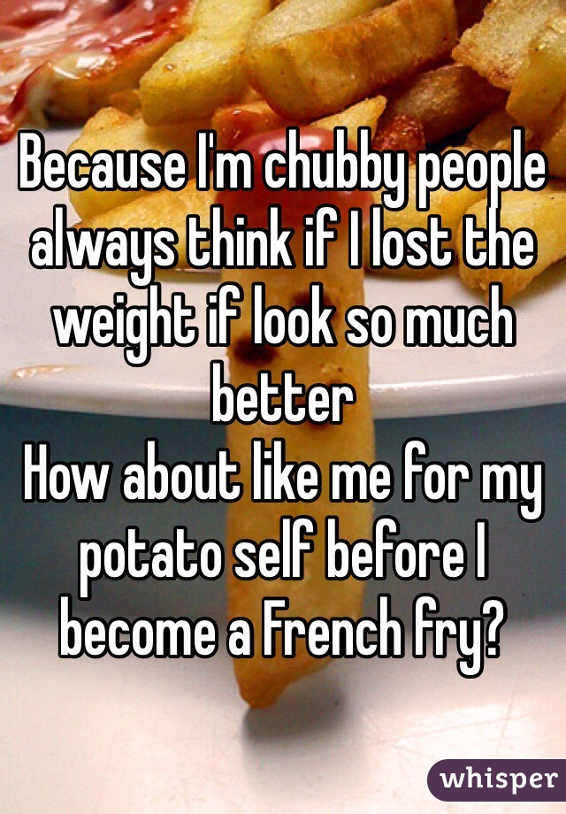 Because I'm chubby people always think if I lost the weight if look so much better
How about like me for my potato self before I become a French fry?